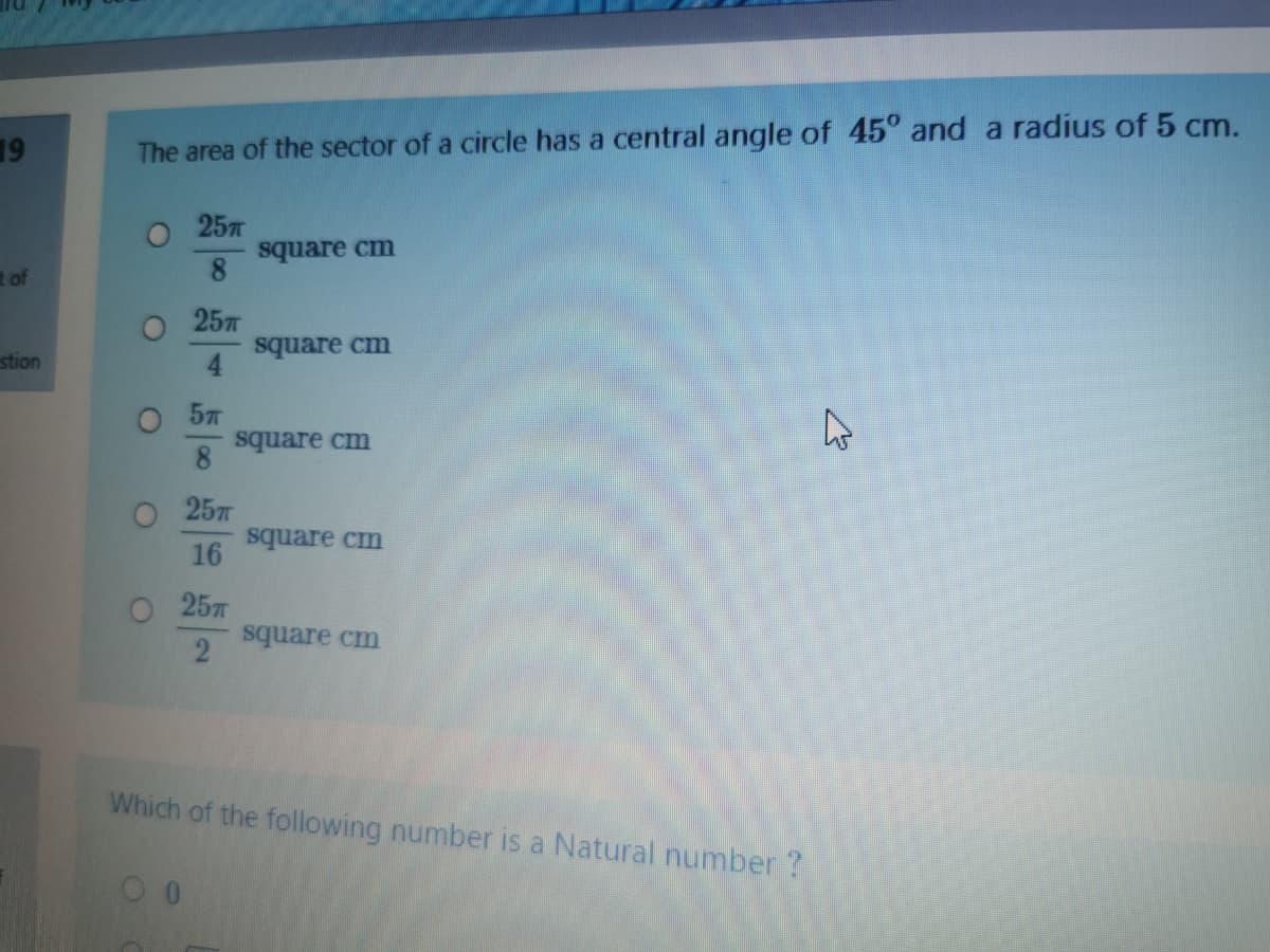 19
The area of the sector of a circle has a central angle of 45° and a radius of 5 cm.
O 257
square cm
8.
t of
25л
square cm
4.
stion
O 57
square cm
257
square cm
16
O 25T
square cm
Which of the following number is a Natural number?
