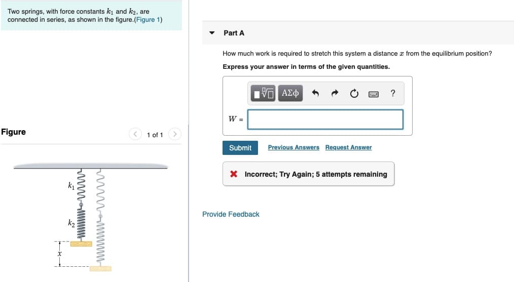 Two springs, with force constants kj and ka, are
connected in series, as shown in the figure.(Figure 1)
Part A
How much work is required to stretch this system a distance æ from the equilibrium position?
Express your answer in terms of the given quantities.
Πνα ΑΣφ
Figure
1 of 1
Submit
Previous Answers Request Answer
X Incorrect; Try Again; 5 attempts remaining
Provide Feedback
