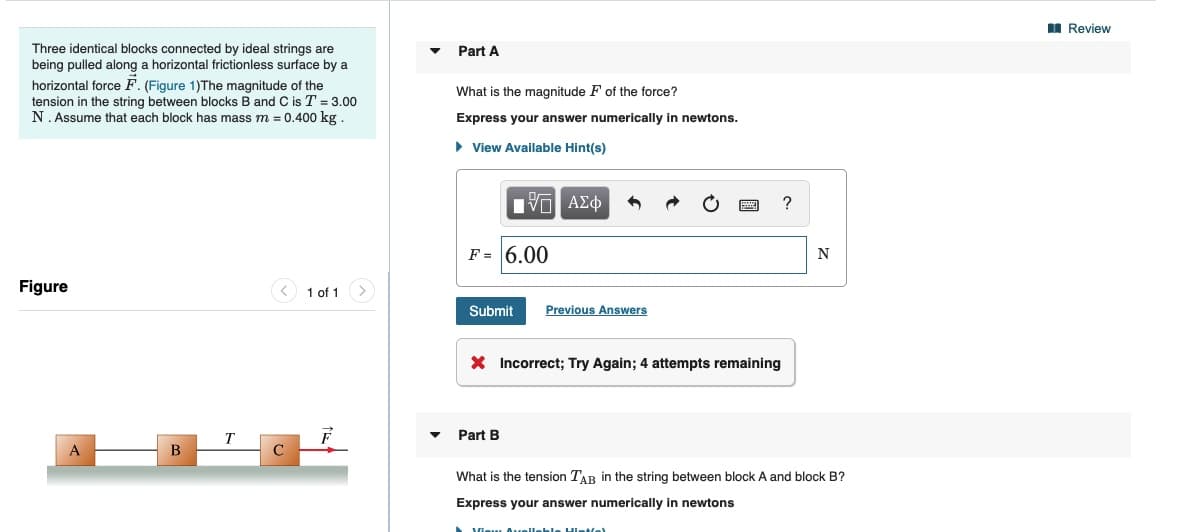 I Review
Three identical blocks connected by ideal strings are
being pulled along a horizontal frictionless surface by a
Part A
horizontal force F. (Figure 1)The magnitude of the
tension in the string between blocks B and C is T = 3.00
N. Assume that each block has mass m = 0.400 kg.
What is the magnitude F of the force?
Express your answer numerically in newtons.
• View Available Hint(s)
V ΑΣφ
F = 6.00
N
Figure
1 of 1
Submit
Previous Answers
X Incorrect; Try Again; 4 attempts remaining
т
Part B
A
What is the tension TAR in the string between block A and block B?
Express your answer numerically in newtons
Vieu Ouueileble Hintfel

