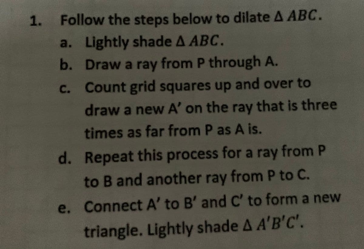 1. Follow the steps below to dilate A ABC.
a. Lightly shade A ABC.
b. Draw a ray from P through A.
C. Count grid squares up and over to
draw a new A' on the ray that is three
times as far from P as A is.
d. Repeat this process for a ray from P
to B and another ray from P to C.
e. Connect A' to B' and C' to form a new
triangle. Lightly shade A A'B'C'.
