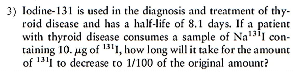 3) Iodine-131 is used in the diagnosis and treatment of thy-
roid disease and has a half-life of 8.1 days. If a patient
with thyroid disease consumes a sample of Na'3'I con-
taining 10. ug of 1311, how long will it take for the amount
of 1311 to decrease to 1/100 of the original amount?
