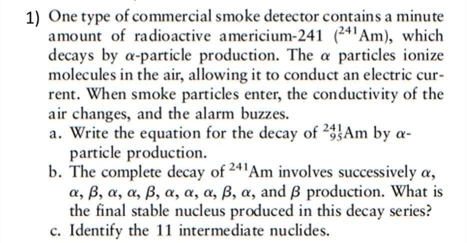 1) One type of commercial smoke detector contains a minute
amount of radioactive americium-241 (24'Am), which
decays by a-particle production. The a particles ionize
molecules in the air, allowing it to conduct an electric cur-
rent. When smoke particles enter, the conductivity of the
air changes, and the alarm buzzes.
a. Write the equation for the decay of 2}Am by a-
particle production.
b. The complete decay of 241Am involves successively a,
α, β, α, α, β , α, α, α, β , α, and β production. What is
the final stable nucleus produced in this decay series?
c. Identify the 11 intermediate nuclides.
241
