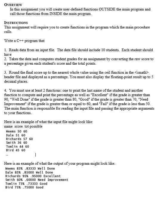 OVERVIEW
In this assignment you will create user-defined functions OUTSIDE the main program and
call those functions from INSIDE the main program.
INSTRUCTIONS
This assignment will require you to create functions in the program which the main procedure
calls.
Write a C++ program that
1. Reads data from an input file. The data file should include 10 students. Each student should
have
2. Takes the data and computes student grades for an assignment by converting the raw score to
a percentage given each student's score and the total points.
3. Round the final score up to the nearest whole value using the ceil function in the <cmath>
header file and displayed as a percentage. You must also display the floating-point result up to 5
decimal places.
4. You must use at least 2 functions: one to print the last name of the student and another
function to compute and print the percentage as well as "Excellent" if the grade is greater than
90, "Well Done" if the grade is greater than 80, "Good" if the grade is greater than 70, "Need
Improvement" if the grade is greater than or equal to 60, and "Fail" if the grade is less than 50.
The main function is responsible for reading the input file and passing the appropriate arguments
to your functions.
Here is an example of what the input file might look like:
name score tot possible
Weems 50 60
Dale 51 60
Richards 57 60
Smith 36 60
Tomlin 44 60
Bird 45 60
Here is an example of what the output of your program might look like:
Heems 83% .83333 Well Done
Dale 85% .85000 Hell Done
Richards 95% .95000 Excellent
Smith 60% .60000 Need Improvement
Tomlin 73% .73333 Good
Bird 75% .75000 Good
