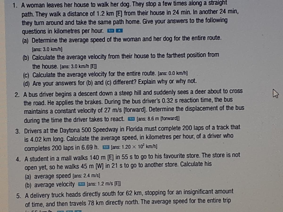 1. A woman leaves her house to walk her dog. They stop a few times along a straight
path. They walk a distance of 1.2 km [E] from their house in 24 min. In another 24 min,
they turn around and take the same path home. Give your answers to the following
questions in kilometres per hour. A A
(a) Determine the average speed of the woman and her dog for the entire route.
[ans: 3.0 km/h]
(b) Calculate the average velocity from their house to the farthest position from
the house. [ans: 3.0 km/h (E]]
(c) Calculate the average velocity for the entire route. [ans: 0.0 km/h]
(d) Are your answers for (b) and (C) different? Explain why or why not.
2. A bus driver begins a descent down a steep hill and suddenly sees a deer about to cross
the road. He applies the brakes. During the bus driver's 0.32 s reaction time, the bus
maintains a constant velocity of 27 m/s [forward). Determine the displacement of the bus
during the time the driver takes to react. (ans: 8.6 m (forward]
3. Drivers at the Daytona 500 Speedway in Florida must complete 200 laps of a track that
is 4.02 km long. Calculate the average speed, in kilometres per hour, of a driver who
completes 200 laps in 6.69 h. fans: 1.20 x 10 km/h]
4. A student in a mall walks 140 m (E] in 55 s to go to his favourite store. The store is not
open yet, so he walks 45 m (W] in 21 s to go to another store. Calculate his
(a) average speed [ans: 2.4 m/s)
(b) average velocity [ans: 1.2 m/s (E]]
5. A delivery truck heads directly south for 62 km, stopping for an insignificant amount
of time, and then travels 78 km directly north. The average speed for the entire trip
