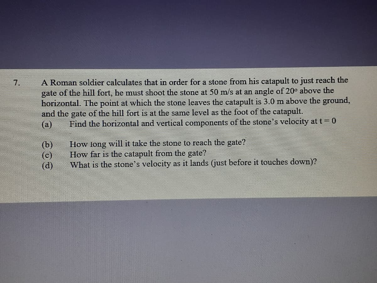 A Roman soldier calculates that in order for a stone from his catapult to just reach the
gate of the hill fort, he must shoot the stone at 50 m/s at an angle of 20° above the
horizontal. The point at which the stone leaves the catapult is 3.0 m above the ground,
and the gate of the hill fort is at the same level as the foot of the catapult.
(a)
7.
Find the horizontal and vertical components of the stone's velocity att=0
(b)
(c)
(d)
How long will it take the stone to reach the gate?
How far is the catapult from the gate?
What is the stone's velocity as it lands (just before it touches down)?
