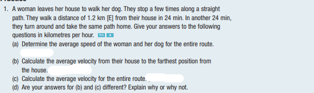 1. A woman leaves her house to walk her dog. They stop a few times along a straight
path. They walk a distance of 1.2 km [E] from their house in 24 min. In another 24 min,
they turn around and take the same path home. Give your answers to the following
questions in kilometres per hour. AA
(a) Determine the average speed of the woman and her dog for the entire route.
(b) Calculate the average velocity from their house to the farthest position from
the house.
(c) Calculate the average velocity for the etire route.
(d) Are your answers for (b) and (c) different? Explain why or why not.
