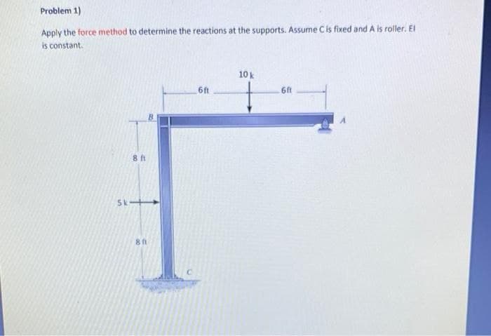 Problem 1)
Apply the force method to determine the reactions at the supports. Assume C is fixed and A is roller. El
is constant.
8 ft
Sk->
8 ft
6ft
10 k
6ft