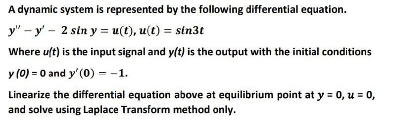 A dynamic system is represented by the following differential equation.
y" - y' - 2 sin y = u(t), u(t) = sin3t
Where u(t) is the input signal and y(t) is the output with the initial conditions
y (0) = 0 and y' (0) = -1.
Linearize the differential equation above at equilibrium point at y = 0, u = 0,
and solve using Laplace Transform method only.