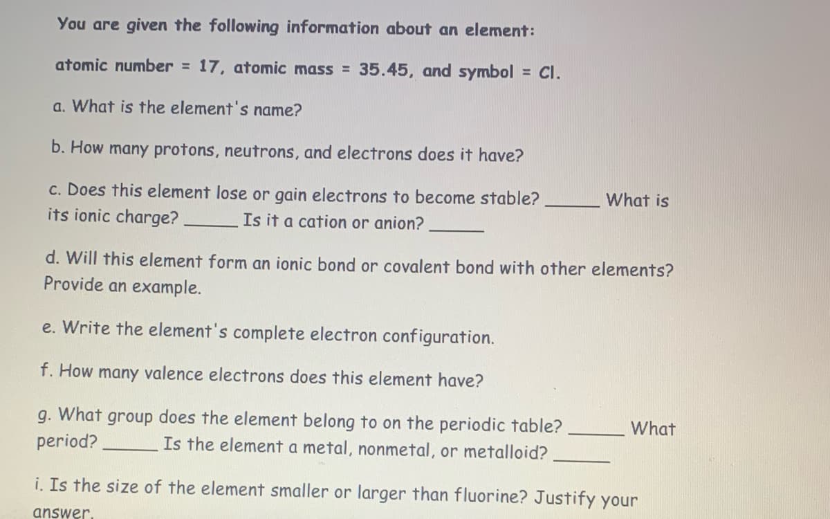 ## Element Study Guide

### Given Information:
- **Atomic Number**: 17
- **Atomic Mass**: 35.45
- **Symbol**: Cl

### Questions:

1. **What is the element's name?**

2. **How many protons, neutrons, and electrons does it have?**

3. **Does this element lose or gain electrons to become stable?**
   - What is its ionic charge? _______
   - Is it a cation or anion? _______

4. **Will this element form an ionic bond or covalent bond with other elements?**
   - Provide an example.

5. **Write the element's complete electron configuration.**

6. **How many valence electrons does this element have?**

7. **What group does the element belong to on the periodic table?**
   - What period? _______
   - Is the element a metal, nonmetal, or metalloid? _______

8. **Is the size of the element smaller or larger than fluorine?**
   - Justify your answer.