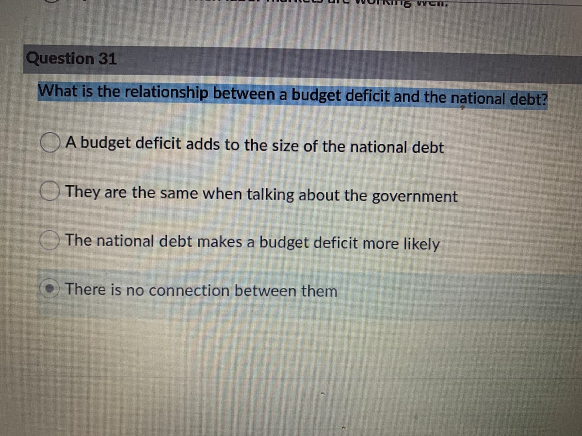 Question 31
What is the relationship between a budget deficit and the national debt?
A budget deficit adds to the size of the national debt
They are the same when talking about the government
The national debt makes a budget deficit more likely
There is no connection between them
