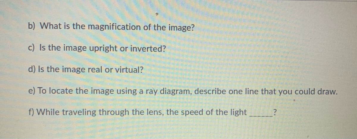 b) What is the magnification of the image?
c) Is the image upright or inverted?
d) Is the image real or virtual?
e) To locate the image using a ray diagram, describe one line that you could draw.
f) While traveling through the lens, the speed of the light
