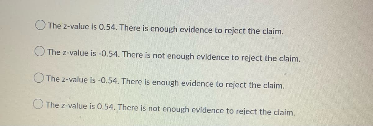 The z-value is 0.54. There is enough evidence to reject the claim.
O The z-value is -0.54. There is not enough evidence to reject the claim.
O The z-value is -0.54. There is enough evidence to reject the claim.
The z-value is 0.54. There is not enough evidence to reject the claim.
