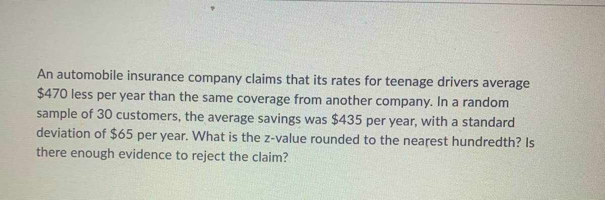 An automobile insurance company claims that its rates for teenage drivers average
$470 less per year than the same coverage from another company. In a random
sample of 30 customers, the average savings was $435 per year, with a standard
deviation of $65 per year. What is the z-value rounded to the nearest hundredth? Is
there enough evidence to reject the claim?
