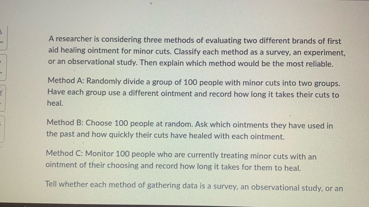 A researcher is considering three methods of evaluating two different brands of first
aid healing ointment for minor cuts. Classify each method as a survey, an experiment,
or an observational study. Then explain which method would be the most reliable.
Method A: Randomly divide a group of 100 people with minor cuts into two groups.
Have each group use a different ointment and record how long it takes their cuts to
heal.
Method B: Choose 100 people at random. Ask which ointments they have used in
the past and how quickly their cuts have healed with each ointment.
Method C: Monitor 100 people who are currently treating minor cuts with an
ointment of their choosing and record how long it takes for them to heal.
Tell whether each method of gathering data is a survey, an observational study, or an
