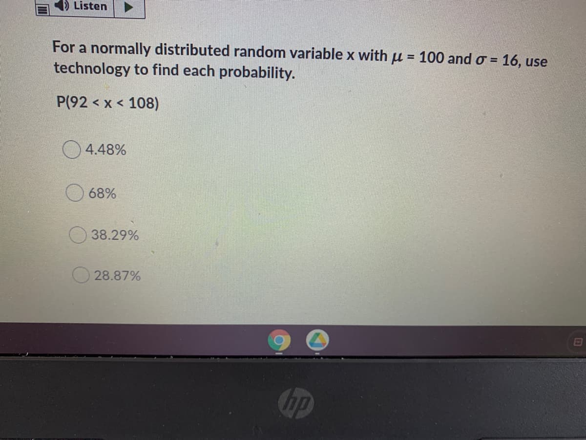 Listen
For a normally distributed random variable x with u = 100 and o = 16, use
%3D
technology to find each probability.
P(92 < x < 108)
4.48%
68%
38.29%
28.87%
hp
