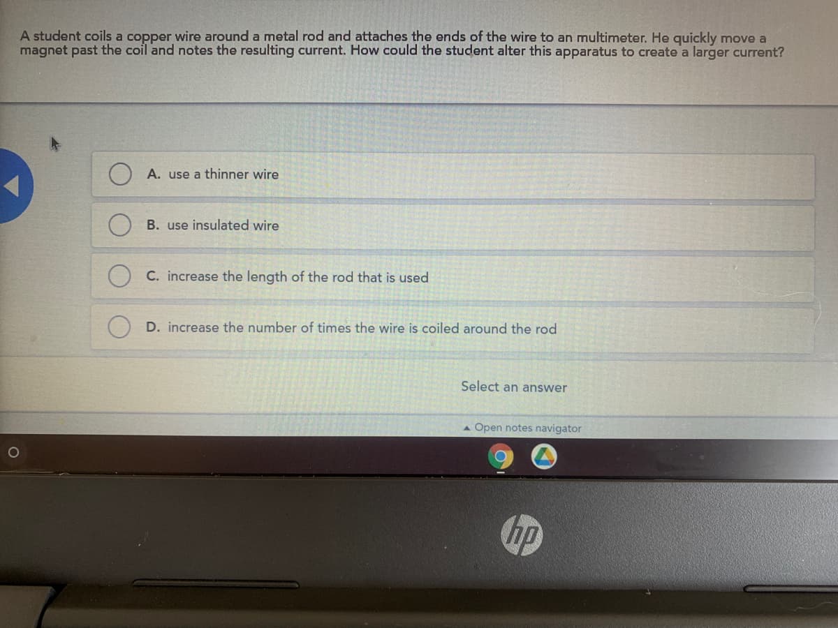 A student coils a copper wire around a metal rod and attaches the ends of the wire to an multimeter. He quickly move a
magnet past the coil and notes the resulting current. How could the student alter this apparatus to create a larger current?
A. use a thinner wire
B. use insulated wire
C. increase the length of the rod that is used
D. increase the number of times the wire is coiled around the rod
Select an answer
A Open notes navigator
hp
