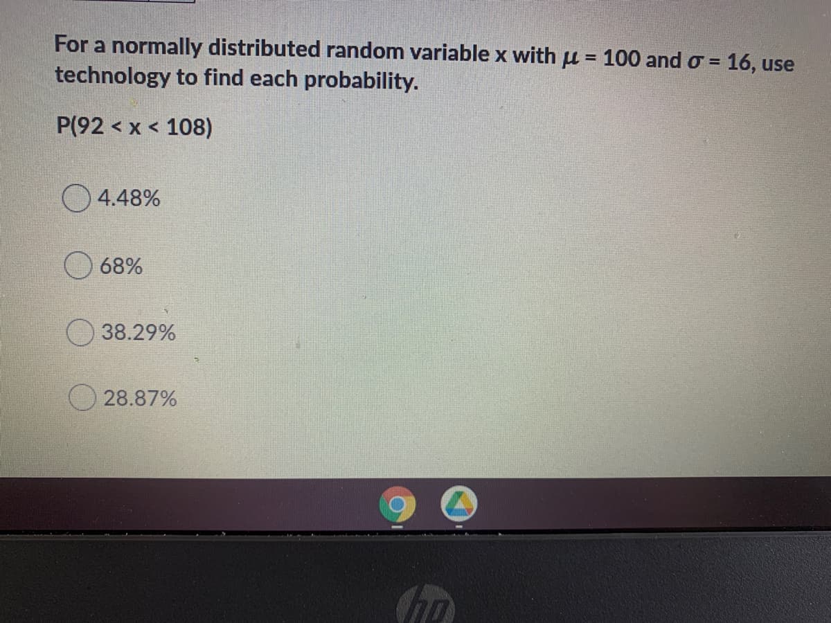 For a normally distributed random variable x with u = 100 and o = 16, use
technology to find each probability.
P(92 < x < 108)
O4.48%
68%
38.29%
O 28.87%
