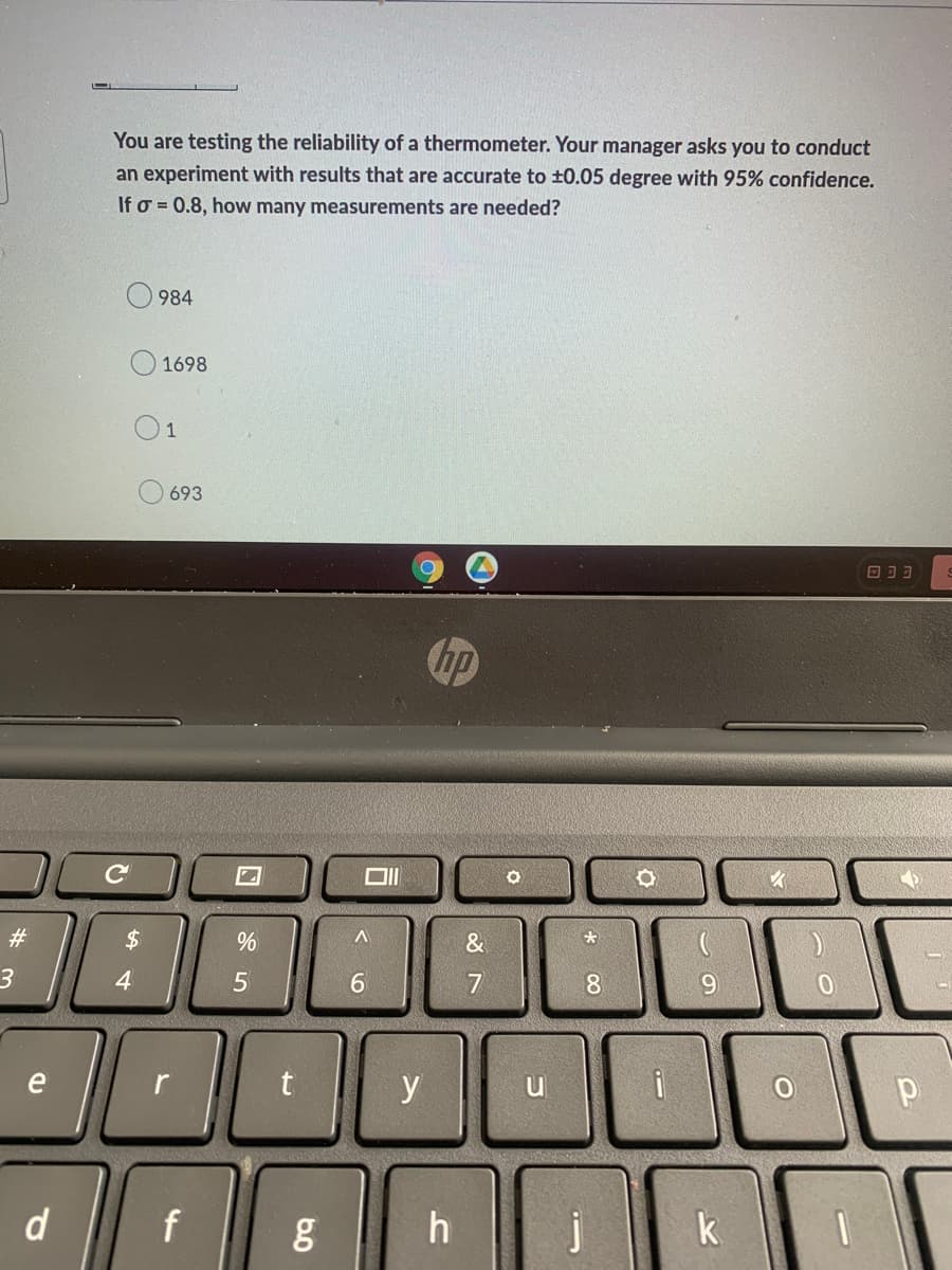 You are testing the reliability of a thermometer. Your manager asks you to conduct
an experiment with results that are accurate to ±0.05 degree with 95% confidence.
If o=0.8, how many measurements are needed?
984
O
ODD
3
1698
1
693
с
#
$
19
4
e
d
%
5
70
f
5.0
Ō
A
6
y
hp
h
87
&
C
*
8
j
O
-
9
O
0
р