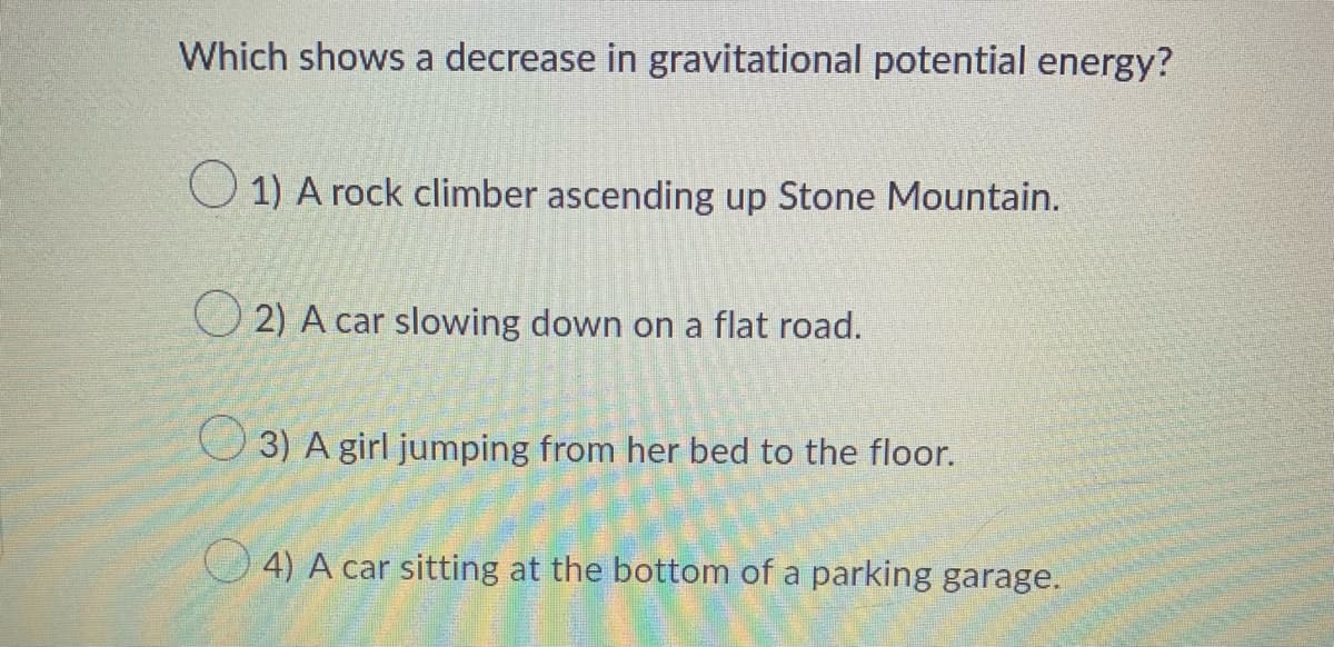 ### Understanding Gravitational Potential Energy

**Question:**   
Which shows a decrease in gravitational potential energy?

**Options:**
1. A rock climber ascending up Stone Mountain.
2. A car slowing down on a flat road.
3. A girl jumping from her bed to the floor.
4. A car sitting at the bottom of a parking garage.

**Explanation:**
Gravitational potential energy depends on the height of an object above the ground and its mass. When an object decreases in height, its gravitational potential energy decreases.

- **Option 1**: A rock climber ascending up Stone Mountain is climbing up, which increases the height and therefore increases gravitational potential energy.
- **Option 2**: A car slowing down on a flat road does not change height, so its gravitational potential energy remains the same.
- **Option 3**: A girl jumping from her bed to the floor is moving downward, decreasing her height and thus decreasing gravitational potential energy.
- **Option 4**: A car sitting at the bottom of a parking garage already has a low potential energy, but if it is stationary, there's no change in height and hence no change in gravitational potential energy.

From the above options, **Option 3** (A girl jumping from her bed to the floor) represents a situation where gravitational potential energy decreases as the girl moves downward.