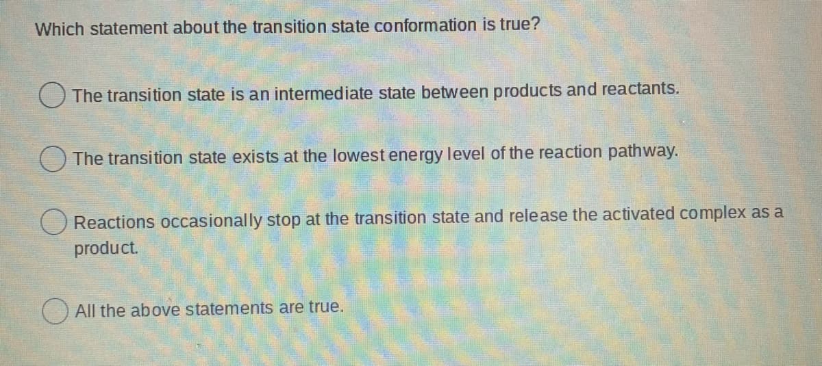 Which statement about the transition state conformation is true?
O The transition state is an intermediate state between products and reactants.
The transition state exists at the lowest energy level of the reaction pathway.
O Reactions occasionally stop at the transition state and release the activated complex as a
product.
) All the above statements are true.
