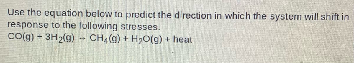 Use the equation below to predict the direction in which the system will shift in
response to the following stresses.
Co(g) + 3H2(g) - CH4(g) + H2O(g) + heat
