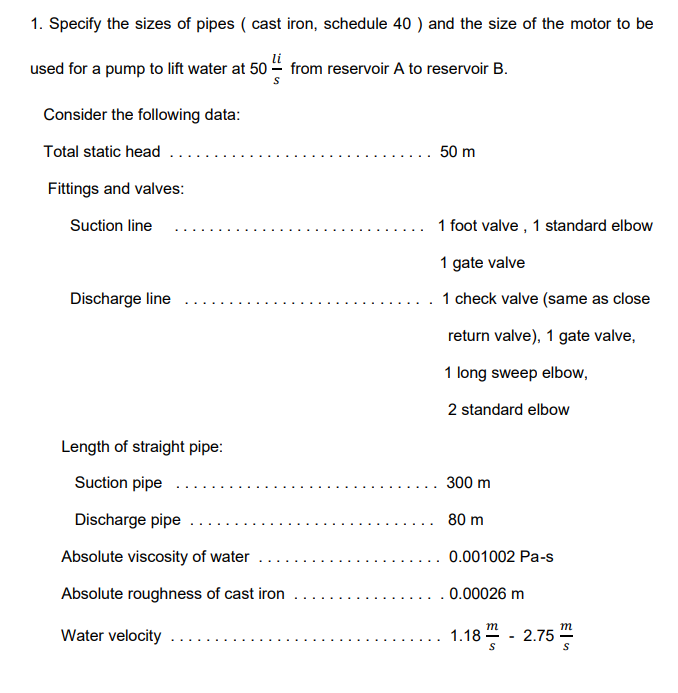 1. Specify the sizes of pipes (cast iron, schedule 40 ) and the size of the motor to be
used for a pump to lift water at 50- from reservoir A to reservoir B.
Consider the following data:
Total static head
Fittings and valves:
Suction line
Discharge line
Length of straight pipe:
Suction pipe
Discharge pipe
Absolute viscosity of water
Absolute roughness of cast iron
Water velocity
. 50 m
1 foot valve, 1 standard elbow
1 gate valve
1 check valve (same as close
return valve), 1 gate valve,
1 long sweep elbow,
2 standard elbow
300 m
80 m
0.001002 Pa-s
. . 0.00026 m
m
S
1.18 -2.75
S