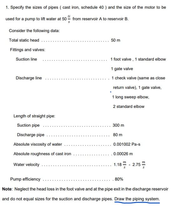 1. Specify the sizes of pipes (cast iron, schedule 40 ) and the size of the motor to be
used for a pump to lift water at 50 from reservoir A to reservoir B.
Consider the following data:
Total static head
Fittings and valves:
Suction line
Discharge line
Length of straight pipe:
Suction pipe
Discharge pipe
Absolute viscosity of water
Absolute roughness of cast iron
Water velocity
50 m
1 foot valve, 1 standard elbow
1 gate valve
1 check valve (same as close
return valve), 1 gate valve,
1 long sweep elbow,
2 standard elbow
300 m
80 m
0.001002 Pa-s
0.00026 m
m
1.18 -2.75
S
Pump efficiency
80%
Note: Neglect the head loss in the foot valve and at the pipe exit in the discharge reservoir
and do not equal sizes for the suction and discharge pipes. Draw the piping system.