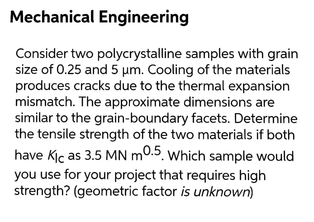 Mechanical Engineering
Consider two polycrystalline samples with grain
size of 0.25 and 5 um. Cooling of the materials
produces cracks due to the thermal expansion
mismatch. The approximate dimensions are
similar to the grain-boundary facets. Determine
the tensile strength of the two materials if both
have Kiç as 3.5 MN m0.3. Which sample would
you use for your project that requires high
strength? (geometric factor is unknown)
