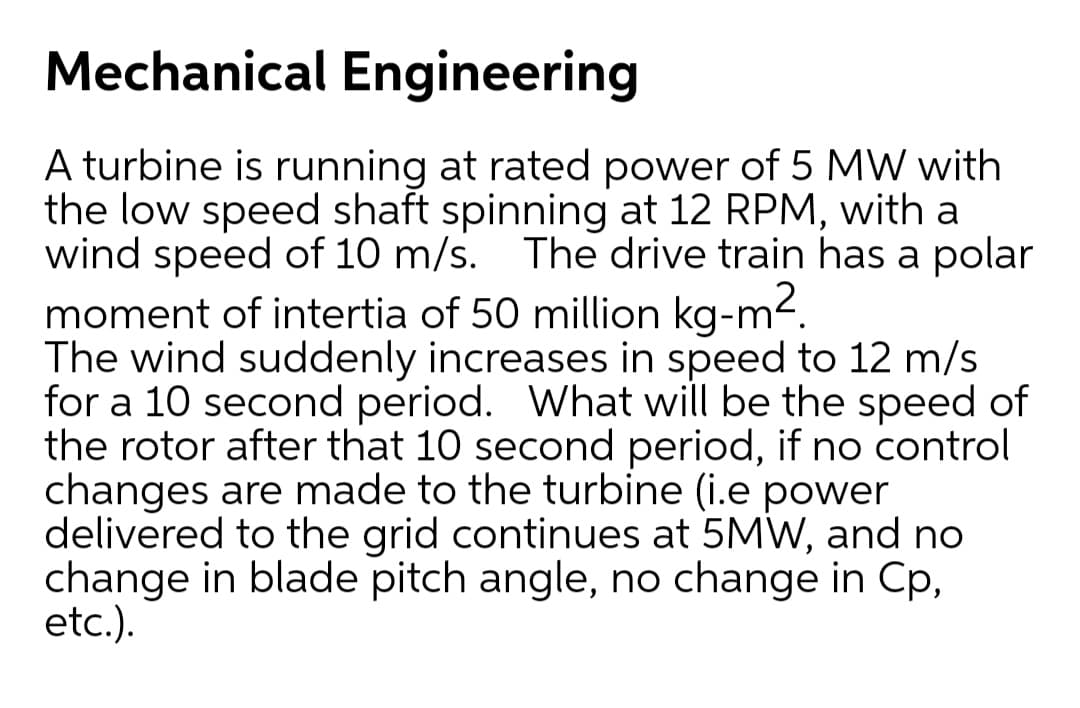 Mechanical Engineering
A turbine is running at rated power of 5 MW with
the low speed shaft spinning at 12 RPM, with a
wind speed of 10 m/s. The drive train has a polar
moment of intertia of 50 million kg-m2.
The wind suddenly increases in speed to 12 m/s
for a 10 second period. What will be the speed of
the rotor after that 10 second period, if no control
changes are made to the turbine (i.e power
delivered to the grid continues at 5MW, and no
change in blade pitch angle, no change in Cp,
etc.).
