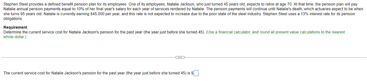 Stephen Steel provides a defined benefit pension plan for its employees. One of its employees, Natalie Jackson, who just turned 45 years old, expects to retire at age 70. At that time, the pension plan will pay
Natalie annual pension payments equal to 10% of her final year's salary for each year of services rendered by Natalie. The pension payments will continue until Natalie's death, which actuaries expect to be when
she turns 95 years old. Natalie is currently earning $45,000 per year, and this rate is not expected to increase due to the poor state of the steel industry. Stephen Steel uses a 13% interest rate for its pension
obligations.
Requirement
Determine the current service cost for Natalie Jackson's pension for the past year (the year just before she turned 45). (Use a financial calculator, and round all present value calculations to the nearest
whole dollar.)
The current service cost for Natalie Jackson's pension for the past year (the year just before she turned 45) is $