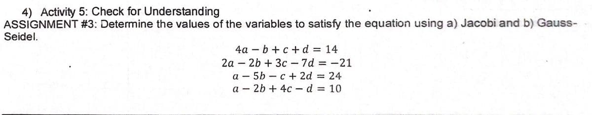 4) Activity 5: Check for Understanding
ASSIGNMENT #3: Determine the values of the variables to satisfy the equation using a) Jacobi and b) Gauss-
Seidel.
4a – b + c +d = 14
2a – 2b + 3c - 7d = -21
%3|
a - 5b - c + 2d = 24
%3D
a - 2b + 4c - d = 10
%3D
|
