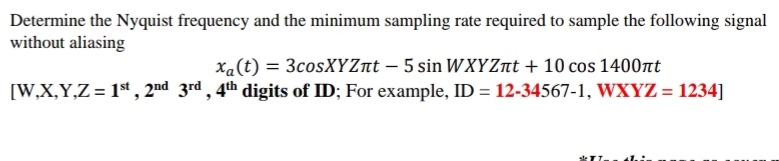 Determine the Nyquist frequency and the minimum sampling rate required to sample the following signal
without aliasing
Xa(t) = 3cosXYZnt – 5 sin WXYZnt + 10 cos 1400nt
[W,X,Y,Z= 1st, 2nd 3rd , 4th digits of ID; For example, ID = 12-34567-1, WXYZ = 1234]
