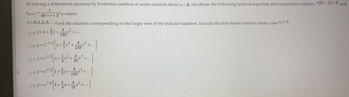 In solving a differential equation by Frobenius method of series solution about x = 0, we obtain the following indicial equation and recurrence relation: 7(2r–1)=0 and
1
Cn+1 =
%3D
6n +r+3n where
n = 0,1,2,3,... Find the solution corresponding to the larger root of the indicial equation. Include the first three nonzero terms, use Co=I
O A. Y = 1+x
4
x+...
133
O B. Y =x-1/2/
4 3
+..
133
O c.y =xl/2|
12
4 3
+...
c.
4 2
O D. y = x1/2
1+x+
133
++..
O E.Y =x1/2
1+x+
19
4 2
+...
