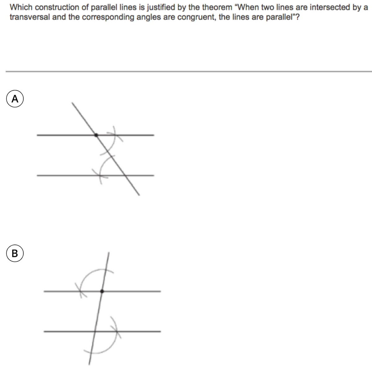 Which construction of parallel lines is justified by the theorem "When two lines are intersected by a
transversal and the corresponding angles are congruent, the lines are parallel"?
A
В
