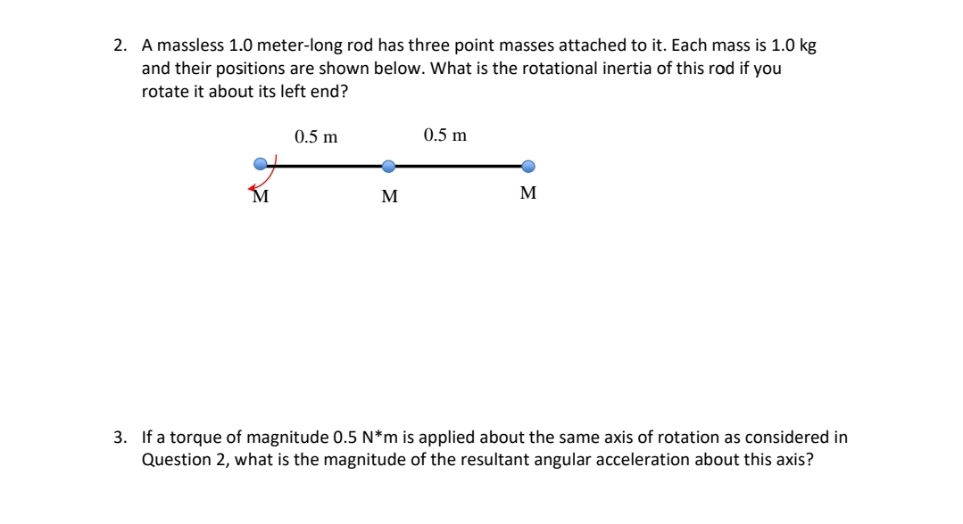 2. A massless 1.0 meter-long rod has three point masses attached to it. Each mass is 1.0 kg
and their positions are shown below. What is the rotational inertia of this rod if you
rotate it about its left end?
M
0.5 m
●
M
0.5 m
M
3. If a torque of magnitude 0.5 N*m is applied about the same axis of rotation as considered in
Question 2, what is the magnitude of the resultant angular acceleration about this axis?