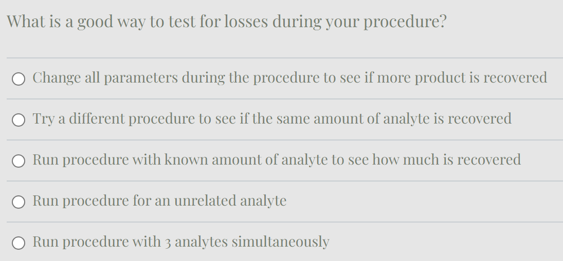 What is a good way to test for losses during your procedure?
Change all parameters during the procedure to see if more product is recovered
Try a different procedure to see if the same amount of analyte is recovered
Run procedure with known amount of analyte to see how much is recovered
Run procedure for an unrelated analyte
Run procedure with 3 analytes simultaneously