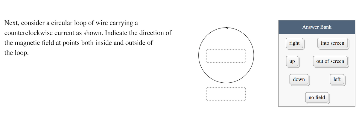 Next, consider a circular loop of wire carrying a
counterclockwise current as shown. Indicate the direction of
the magnetic field at points both inside and outside of
the loop.
DO
right
up
Answer Bank
down
into screen
out of screen
no field
left