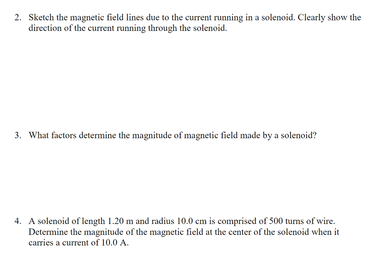 2. Sketch the magnetic field lines due to the current running in a solenoid. Clearly show the
direction of the current running through the solenoid.
3. What factors determine the magnitude of magnetic field made by a solenoid?
4. A solenoid of length 1.20 m and radius 10.0 cm is comprised of 500 turns of wire.
Determine the magnitude of the magnetic field at the center of the solenoid when it
carries a current of 10.0 A.