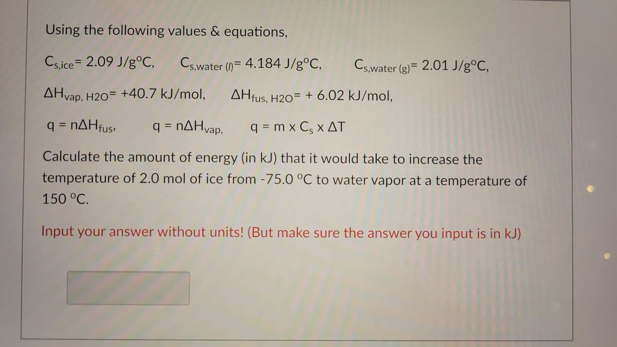 Using the following values & equations,
Cs,ice 2.09 J/g °C,
AHvap, H20 +40.7 kJ/mol,
q = nΔΗfus, q = nΔΗvap,
q=mx Cs x AT
Calculate the amount of energy (in kJ) that it would take to increase the
temperature of 2.0 mol of ice from -75.0 °C to water vapor at a temperature of
150 °C.
Input your answer without units! (But make sure the answer you input is in kJ)
Cs,water (1)= 4.184 J/g°C,
Cs,water (g) = 2.01 J/g°C,
AHfus, H20 + 6.02 kJ/mol,