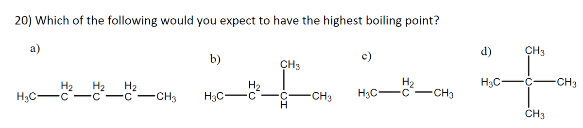 20) Which of the following would you expect to have the highest boiling point?
a)
H3C-
H₂ H₂ H₂
-CH3
b)
H3C-
fo
H₂
CH3
-CH3
c)
H3C-
H₂
-C
-CH3
d)
H3C-
CH3
CH3
-CH3