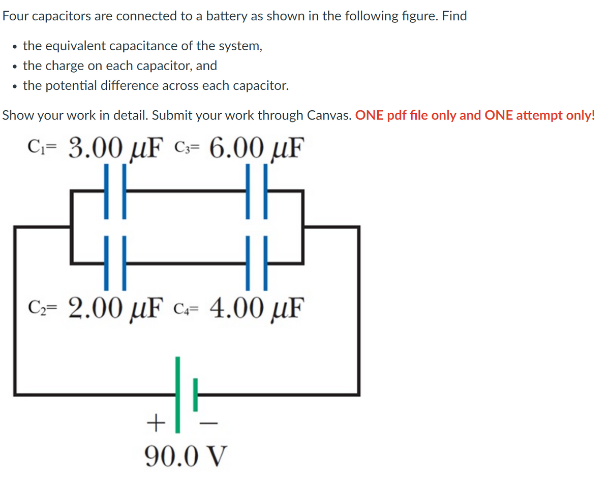 Four capacitors are connected to a battery as shown in the following figure. Find
the equivalent capacitance of the system,
the charge on each capacitor, and
the potential difference across each capacitor.
Show your work in detail. Submit your work through Canvas. ONE pdf file only and ONE attempt only!
C₁= 3.00 uF C₁= 6.00 μF
F
C₂= 2.00 μF c 4.00 µF
+
90.0 V