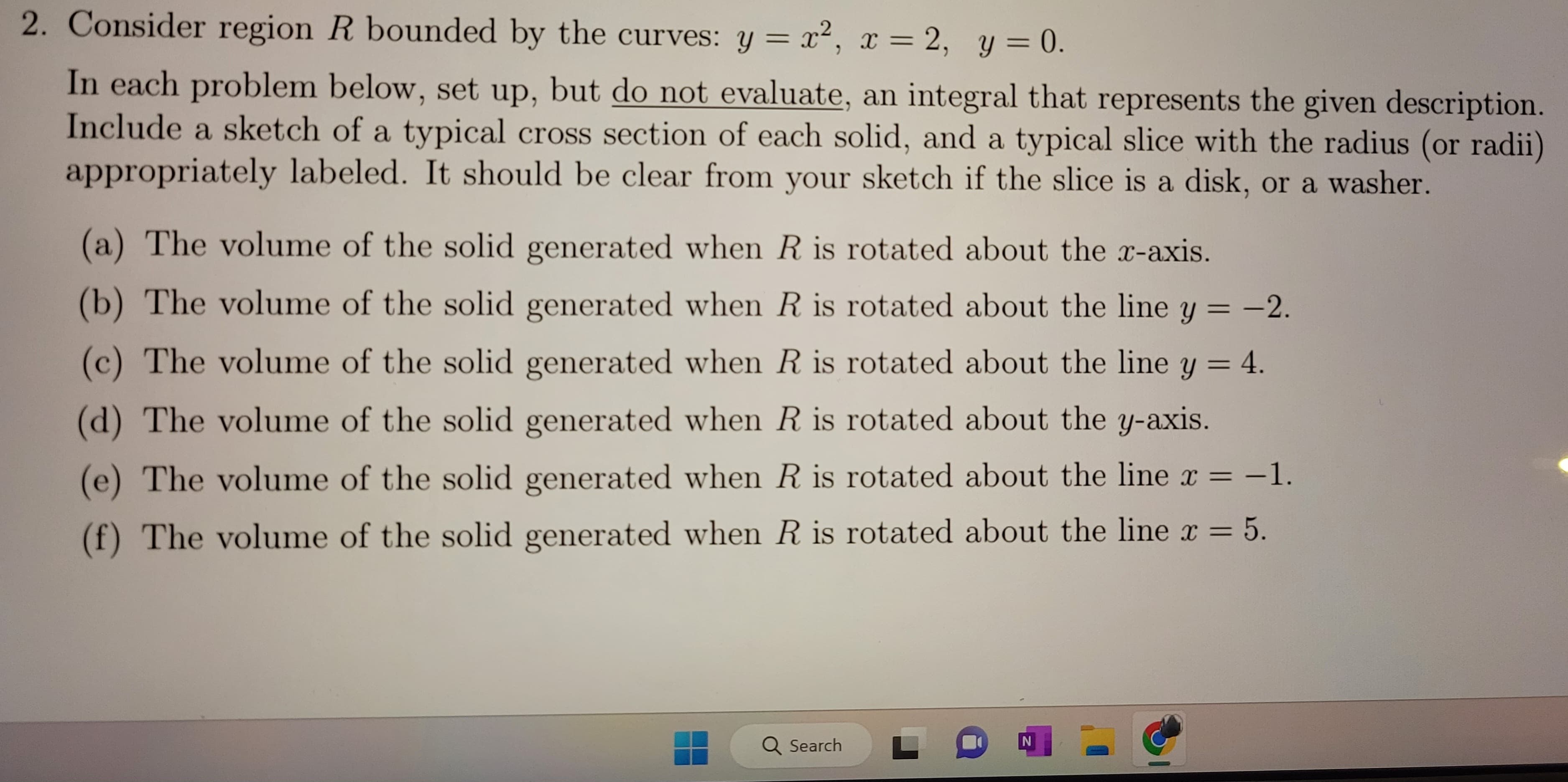 2. Consider region R bounded by the curves: y = x², x = 2, y = 0.
In each problem below, set up, but do not evaluate, an integral that represents the given description.
Include a sketch of a typical cross section of each solid, and a typical slice with the radius (or radii)
appropriately labeled. It should be clear from your sketch if the slice is a disk, or a washer.
(a) The volume of the solid generated when R is rotated about the x-axis.
(b) The volume of the solid generated when R is rotated about the line y = -2.
(c) The volume of the solid generated when R is rotated about the line y = 4.
(d) The volume of the solid generated when R is rotated about the y-axis.
(e) The volume of the solid generated when R is rotated about the line x = -1.
(f) The volume of the solid generated when R is rotated about the line x = 5.
Q Search
L
N