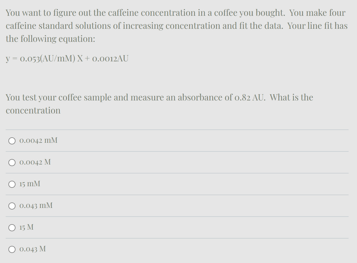 You want to figure out the caffeine concentration in a coffee you bought. You make four
caffeine standard solutions of increasing concentration and fit the data. Your line fit has
the following equation:
y = 0.053(AU/mM) X + 0.0012AU
You test your coffee sample and measure an absorbance of 0.82 AU. What is the
concentration
○ 0.0042 mM
○ 0.0042 M
○ 15 mM
○ 0.043 mM
○ 15 M
0.043 M