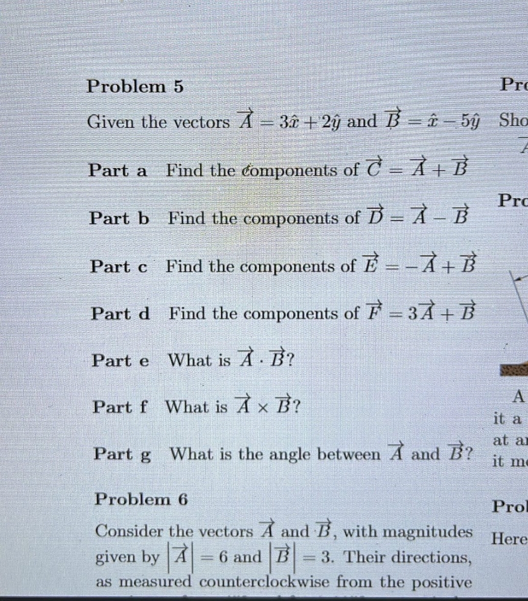 Problem 5
Pro
Given the vectors A 3î + 2ỹ and B = î – 5ỹ Sho
Part a Find the components of = À + B²
Part b
Find the components of D = À – B
Part c Find the components of E--A+B
Part d Find the components of F = 3Ả + B
What is A. B?
What is À × B?
Part e
Part f
Part g
What is the angle between A and B?
Problem 6
Consider the vectors A and B, with magnitudes
given by A = 6 and B = 3. Their directions,
as measured counterclockwise from the positive
Pro
A
it a
at a
it me
Prol
Here