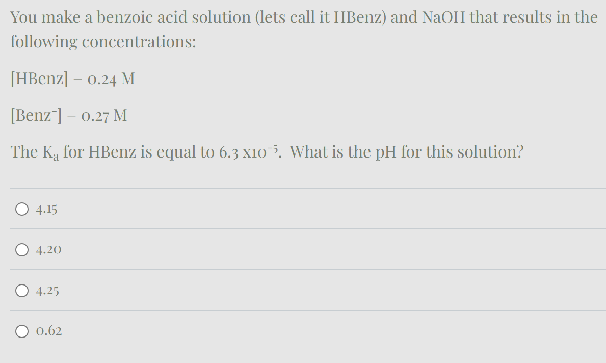 You make a benzoic acid solution (lets call it HBenz) and NaOH that results in the
following concentrations:
[HBenz] 0.24 M
[Benz ] = 0.27 M
The Ka for HBenz is equal to 6.3 x105. What is the pH for this solution?
4.15
4.20
4.25
0.62