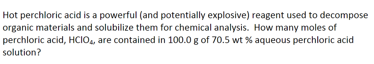 Hot perchloric acid is a powerful (and potentially explosive) reagent used to decompose
organic materials and solubilize them for chemical analysis. How many moles of
perchloric acid, HCIO4, are contained in 100.0 g of 70.5 wt % aqueous perchloric acid
solution?