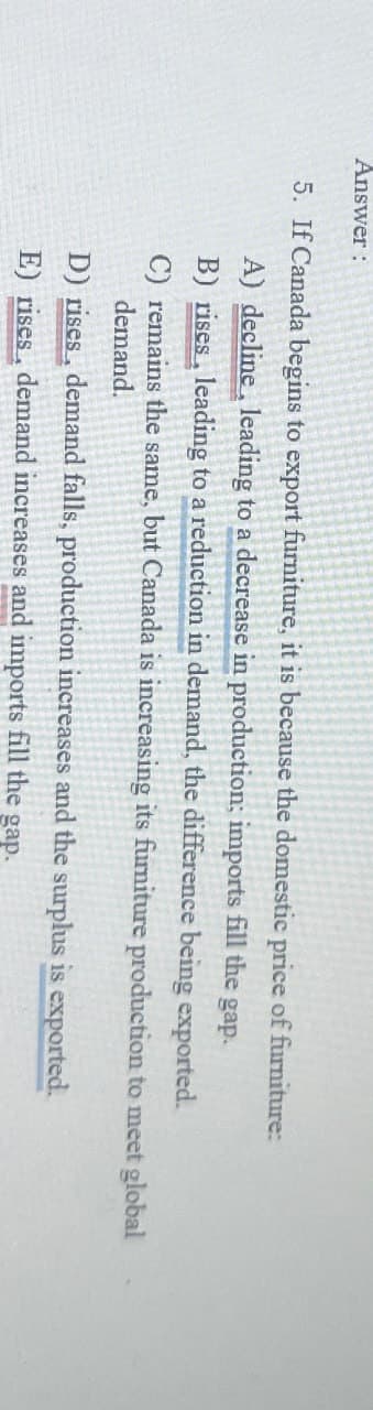 Answer:
5. If Canada begins to export furniture, it is because the domestic price of furniture:
A) decline, leading to a decrease in production; imports fill the gap.
B) rises, leading to a reduction in demand, the difference being exported.
C) remains the same, but Canada is increasing its furniture production to meet global
demand.
D) rises, demand falls, production increases and the surplus is exported.
E) rises, demand increases and imports fill the gap.