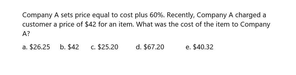 Company A sets price equal to cost plus 60%. Recently, Company A charged a
customer a price of $42 for an item. What was the cost of the item to Company
A?
a. $26.25 b. $42 c. $25.20
d. $67.20
e. $40.32