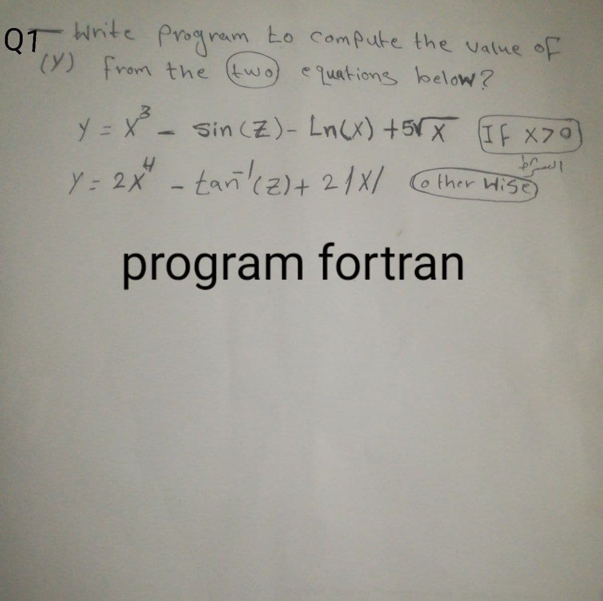 Q1
0 Wnite Prognam to compute the value of
write
to Compute the value
(Y) from the (two) equations below?
y = x - Sin (Z)- LnCx) +5VX If x70
ソ=
Sin (Z)- Ln(x) +5X If X70
Y= 2x - tarncz)+ 2/X/ ther HisO
HISE)
program fortran
