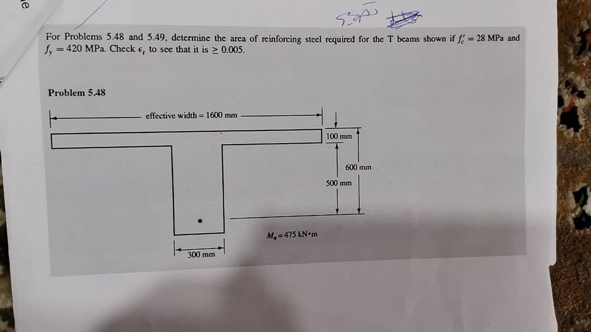 For Problems 5.48 and 5.49, determine the area of reinforcing steel required for the T beams shown if f = 28 MPa and
Sy =
= 420 MPa. Check e, to sce that it is > 0.005.
Problem 5.48
effective width = 1600 mm
100 mm
600 mm
500 mm
M, = 475 kN•m
300 mm
